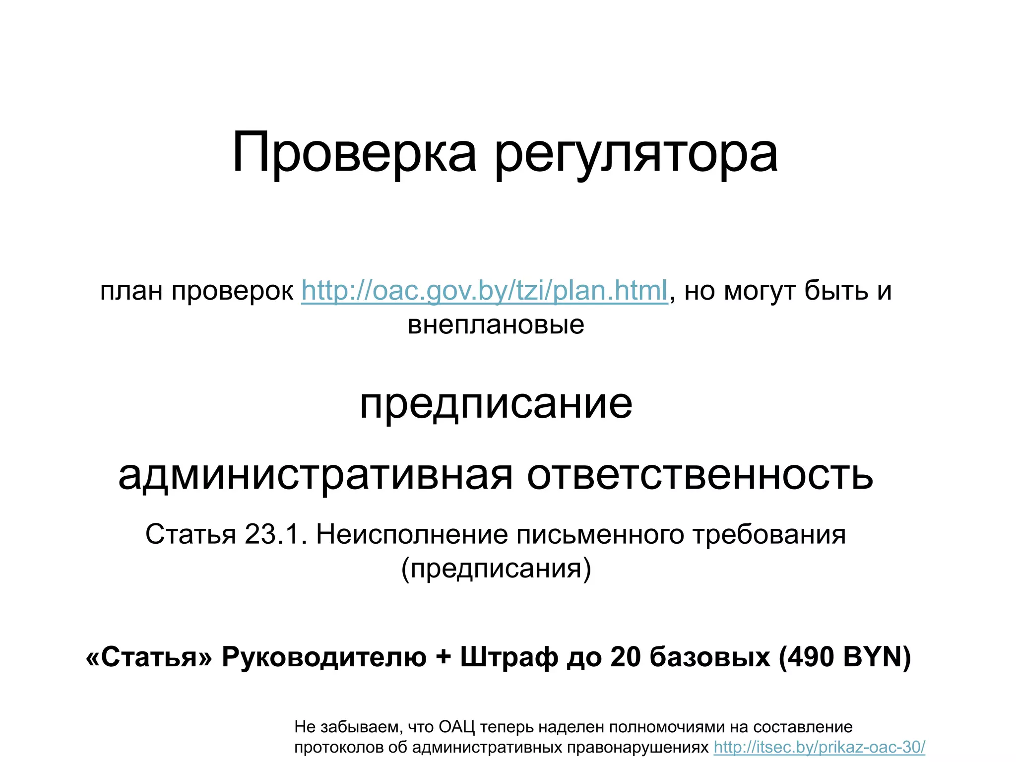 Проверка регулятора
план проверок http://oac.gov.by/tzi/plan.html, но могут быть и
внеплановые
предписание
административная ответственность
Статья 23.1. Неисполнение письменного требования
(предписания)
«Статья» Руководителю + Штраф до 20 базовых (490 BYN)
Не забываем, что ОАЦ теперь наделен полномочиями на составление
протоколов об административных правонарушениях http://itsec.by/prikaz-oac-30/
 
