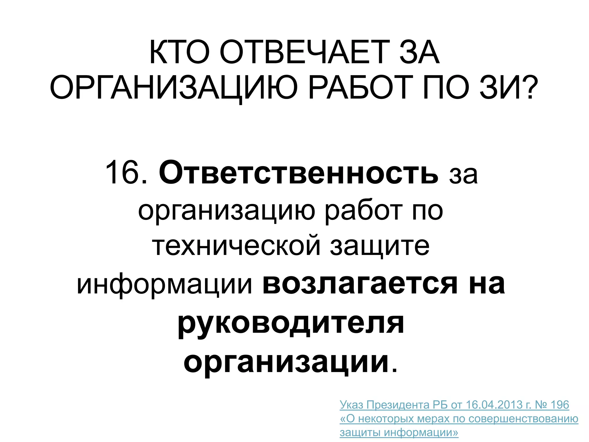 КТО ОТВЕЧАЕТ ЗА
ОРГАНИЗАЦИЮ РАБОТ ПО ЗИ?
16. Ответственность за
организацию работ по
технической защите
информации возлагается на
руководителя
организации.
Указ Президента РБ от 16.04.2013 г. № 196
«О некоторых мерах по совершенствованию
защиты информации»
 