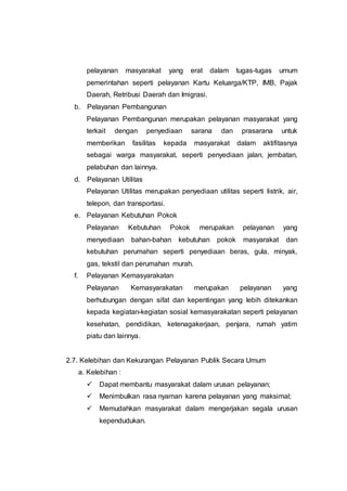 pelayanan masyarakat yang erat dalam tugas-tugas umum
pemerintahan seperti pelayanan Kartu Keluarga/KTP, IMB, Pajak
Daerah, Retribusi Daerah dan Imigrasi.
b. Pelayanan Pembangunan
Pelayanan Pembangunan merupakan pelayanan masyarakat yang
terkait dengan penyediaan sarana dan prasarana untuk
memberikan fasilitas kepada masyarakat dalam aktifitasnya
sebagai warga masyarakat, seperti penyediaan jalan, jembatan,
pelabuhan dan lainnya.
d. Pelayanan Utilitas
Pelayanan Utilitas merupakan penyediaan utilitas seperti listrik, air,
telepon, dan transportasi.
e. Pelayanan Kebutuhan Pokok
Pelayanan Kebutuhan Pokok merupakan pelayanan yang
menyediaan bahan-bahan kebutuhan pokok masyarakat dan
kebutuhan perumahan seperti penyediaan beras, gula, minyak,
gas, tekstil dan perumahan murah.
f. Pelayanan Kemasyarakatan
Pelayanan Kemasyarakatan merupakan pelayanan yang
berhubungan dengan sifat dan kepentingan yang lebih ditekankan
kepada kegiatan-kegiatan sosial kemasyarakatan seperti pelayanan
kesehatan, pendidikan, ketenagakerjaan, penjara, rumah yatim
piatu dan lainnya.
2.7. Kelebihan dan Kekurangan Pelayanan Publik Secara Umum
a. Kelebihan :
 Dapat membantu masyarakat dalam urusan pelayanan;
 Menimbulkan rasa nyaman karena pelayanan yang maksimal;
 Memudahkan masyarakat dalam mengerjakan segala urusan
kependudukan.
 