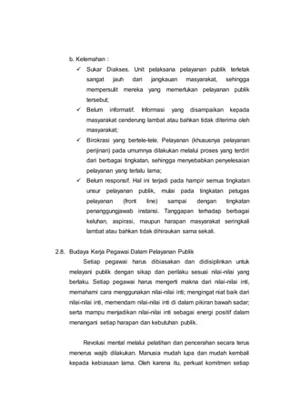 b. Kelemahan :
 Sukar Diakses. Unit pelaksana pelayanan publik terletak
sangat jauh dari jangkauan masyarakat, sehingga
mempersulit mereka yang memerlukan pelayanan publik
tersebut;
 Belum informatif. Informasi yang disampaikan kepada
masyarakat cenderung lambat atau bahkan tidak diterima oleh
masyarakat;
 Birokrasi yang bertele-tele. Pelayanan (khususnya pelayanan
perijinan) pada umumnya dilakukan melalui proses yang terdiri
dari berbagai tingkatan, sehingga menyebabkan penyelesaian
pelayanan yang terlalu lama;
 Belum responsif. Hal ini terjadi pada hampir semua tingkatan
unsur pelayanan publik, mulai pada tingkatan petugas
pelayanan (front line) sampai dengan tingkatan
penanggungjawab instansi. Tanggapan terhadap berbagai
keluhan, aspirasi, maupun harapan masyarakat seringkali
lambat atau bahkan tidak dihiraukan sama sekali.
2.8. Budaya Kerja Pegawai Dalam Pelayanan Publik
Setiap pegawai harus dibiasakan dan didisiplinkan untuk
melayani publik dengan sikap dan perilaku sesuai nilai-nilai yang
berlaku. Setiap pegawai harus mengerti makna dari nilai-nilai inti,
memahami cara menggunakan nilai-nilai inti; mengingat niat baik dari
nilai-nilai inti, memendam nilai-nilai inti di dalam pikiran bawah sadar;
serta mampu menjadikan nilai-nilai inti sebagai energi positif dalam
menangani setiap harapan dan kebutuhan publik.
Revolusi mental melalui pelatihan dan pencerahan secara terus
menerus wajib dilakukan. Manusia mudah lupa dan mudah kembali
kepada kebiasaan lama. Oleh karena itu, perkuat komitmen setiap
 