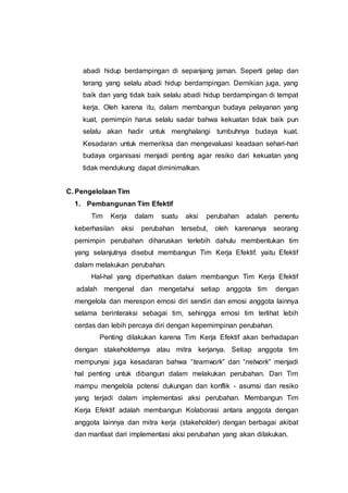 abadi hidup berdampingan di sepanjang jaman. Seperti gelap dan
terang yang selalu abadi hidup berdampingan. Demikian juga, yang
baik dan yang tidak baik selalu abadi hidup berdampingan di tempat
kerja. Oleh karena itu, dalam membangun budaya pelayanan yang
kuat, pemimpin harus selalu sadar bahwa kekuatan tidak baik pun
selalu akan hadir untuk menghalangi tumbuhnya budaya kuat.
Kesadaran untuk memeriksa dan mengevaluasi keadaan sehari-hari
budaya organisasi menjadi penting agar resiko dari kekuatan yang
tidak mendukung dapat diminimalkan.
C. Pengelolaan Tim
1. Pembangunan Tim Efektif
Tim Kerja dalam suatu aksi perubahan adalah penentu
keberhasilan aksi perubahan tersebut, oleh karenanya seorang
pemimpin perubahan diharuskan terlebih dahulu membentukan tim
yang selanjutnya disebut membangun Tim Kerja Efektif. yaitu Efektif
dalam melakukan perubahan.
Hal-hal yang diperhatikan dalam membangun Tim Kerja Efektif
adalah mengenal dan mengetahui setiap anggota tim dengan
mengelola dan merespon emosi diri sendiri dan emosi anggota lainnya
selama berinteraksi sebagai tim, sehingga emosi tim terlihat lebih
cerdas dan lebih percaya diri dengan kepemimpinan perubahan.
Penting dilakukan karena Tim Kerja Efektif akan berhadapan
dengan stakeholdernya atau mitra kerjanya. Setiap anggota tim
mempunyai juga kesadaran bahwa “teamwork” dan “network” menjadi
hal penting untuk dibangun dalam melakukan perubahan. Dan Tim
mampu mengelola potensi dukungan dan konflik - asumsi dan resiko
yang terjadi dalam implementasi aksi perubahan. Membangun Tim
Kerja Efektif adalah membangun Kolaborasi antara anggota dengan
anggota lainnya dan mitra kerja (stakeholder) dengan berbagai akibat
dan manfaat dari implementasi aksi perubahan yang akan dilakukan.
 