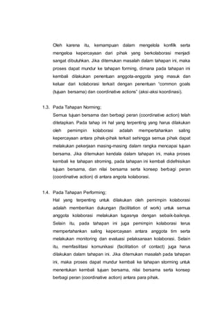 Oleh karena itu, kemampuan dalam mengelola konfilk serta
mengeloa kepercayaan dari pihak yang berkolaborasi menjadi
sangat dibutuhkan. Jika ditemukan masalah dalam tahapan ini, maka
proses dapat mundur ke tahapan forming, dimana pada tahapan ini
kembali dilakukan penentuan anggota-anggota yang masuk dan
keluar dari kolaborasi terkait dengan penentuan “common goals
(tujuan bersama) dan coordinative actions” (aksi-aksi koordinasi).
1.3. Pada Tahapan Norming;
Semua tujuan bersama dan berbagi peran (coordinative action) telah
ditetapkan. Pada tahap ini hal yang terpenting yang harus dilakukan
oleh pemimpin kolaborasi adalah mempertahankan saling
kepercayaan antara pihak-pihak terkait sehingga semua pihak dapat
melakukan pekerjaan masing-masing dalam rangka mencapai tujuan
bersama. Jika ditemukan kendala dalam tahapan ini, maka proses
kembali ke tahapan stroming, pada tahapan ini kembali didefnisikan
tujuan bersama, dan nilai bersama serta konsep berbagi peran
(coordinative action) di antara angota kolaborasi.
1.4. Pada Tahapan Performing;
Hal yang terpenting untuk dilakukan oleh pemimpin kolaborasi
adalah memberikan dukungan (facilitation of work) untuk semua
anggota kolaborasi melakukan tugasnya dengan sebaik-baiknya.
Selain itu, pada tahapan ini juga pemimpin kolaborasi terus
mempertahankan saling kepercayaan antara anggota tim serta
melakukan monitoring dan evaluasi pelaksanaan kolaborasi. Selain
itu, memfasilitasi komunikasi (facilitation of contact) juga harus
dilakukan dalam tahapan ini. Jika ditemukan masalah pada tahapan
ini, maka proses dapat mundur kembali ke tahapan storming untuk
menentukan kembali tujuan bersama, nilai bersama serta konsep
berbagi peran (coordinative action) antara para pihak.
 