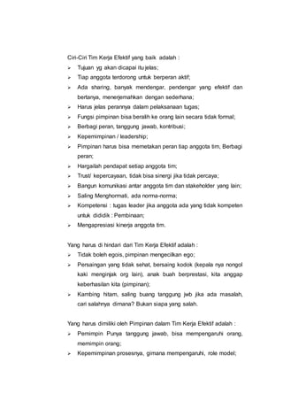 Ciri-Ciri Tim Kerja Efektif yang baik adalah :
 Tujuan yg akan dicapai itu jelas;
 Tiap anggota terdorong untuk berperan aktif;
 Ada sharing, banyak mendengar, pendengar yang efektif dan
bertanya, menerjemahkan dengan sederhana;
 Harus jelas perannya dalam pelaksanaan tugas;
 Fungsi pimpinan bisa beralih ke orang lain secara tidak formal;
 Berbagi peran, tanggung jawab, kontribusi;
 Kepemimpinan / leadership;
 Pimpinan harus bisa memetakan peran tiap anggota tim, Berbagi
peran;
 Hargailah pendapat setiap anggota tim;
 Trust/ kepercayaan, tidak bisa sinergi jika tidak percaya;
 Bangun komunikasi antar anggota tim dan stakeholder yang lain;
 Saling Menghormati, ada norma-norma;
 Kompetensi : tugas leader jika anggota ada yang tidak kompeten
untuk dididik : Pembinaan;
 Mengapresiasi kinerja anggota tim.
Yang harus di hindari dari Tim Kerja Efektif adalah :
 Tidak boleh egois, pimpinan mengecilkan ego;
 Persaingan yang tidak sehat, bersaing kodok (kepala nya nongol
kaki menginjak org lain), anak buah berprestasi, kita anggap
keberhasilan kita (pimpinan);
 Kambing hitam, saling buang tanggung jwb jika ada masalah,
cari salahnya dimana? Bukan siapa yang salah.
Yang harus dimiliki oleh Pimpinan dalam Tim Kerja Efektif adalah :
 Pemimpin Punya tanggung jawab, bisa mempengaruhi orang,
memimpin orang;
 Kepemimpinan prosesnya, gimana mempengaruhi, role model;
 