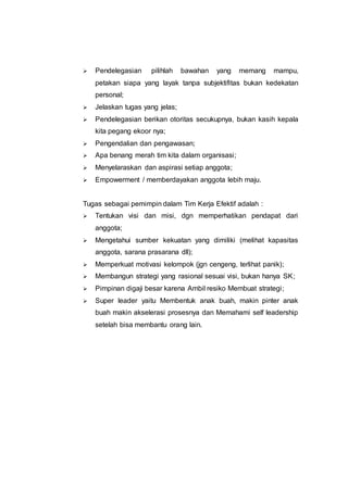  Pendelegasian pilihlah bawahan yang memang mampu,
petakan siapa yang layak tanpa subjektifitas bukan kedekatan
personal;
 Jelaskan tugas yang jelas;
 Pendelegasian berikan otoritas secukupnya, bukan kasih kepala
kita pegang ekoor nya;
 Pengendalian dan pengawasan;
 Apa benang merah tim kita dalam organisasi;
 Menyelaraskan dan aspirasi setiap anggota;
 Empowerment / memberdayakan anggota lebih maju.
Tugas sebagai pemimpin dalam Tim Kerja Efektif adalah :
 Tentukan visi dan misi, dgn memperhatikan pendapat dari
anggota;
 Mengetahui sumber kekuatan yang dimiliki (melihat kapasitas
anggota, sarana prasarana dll);
 Memperkuat motivasi kelompok (jgn cengeng, terlihat panik);
 Membangun strategi yang rasional sesuai visi, bukan hanya SK;
 Pimpinan digaji besar karena Ambil resiko Membuat strategi;
 Super leader yaitu Membentuk anak buah, makin pinter anak
buah makin akselerasi prosesnya dan Memahami self leadership
setelah bisa membantu orang lain.
 