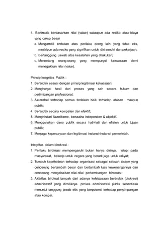 4. Bertindak berdasarkan nilai (value) walaupun ada resiko atau biaya
yang cukup besar
a. Mengambil tindakan atas perilaku orang lain yang tidak etis,
meskipun ada resiko yang signifikan untuk diri sendiri dan pekerjaan;
b. Bertanggung Jawab atas kesalahan yang dilakukan;
c. Menentang orang-orang yang mempunyai kekuasaan demi
menegakkan nilai (value).
Prinsip Integritas Publik :
1. Bertindak sesuai dengan prinsip legitimasi kekuasaan;
2. Menghargai hasil dari proses yang sah secara hukum dan
pertimbangan professional;
3. Akuntabel terhadap semua tindakan baik terhadap atasan maupun
publik;
4. Bertindak secara kompeten dan efektif;
5. Menghindari favoritisme, berusaha independen & objektif.
6. Menggunakan dana publik secara hati-hati dan efisien untuk tujuan
publik;
7. Menjaga kepercayaan dan legitimasi instansi-instansi pemerintah.
Integritas dalam birokrasi :
1. Perilaku birokrasi mempengaruhi bukan hanya dirinya, tetapi pada
masyarakat, bekerja untuk negara yang berarti juga untuk rakyat;
2. Tumbuh keprihatinan terhadap organisasi sebagai sebuah sistem yang
cenderung bertambah besar dan bertambah luas kewenangannya dan
cenderung mengabaikan nilai-nilai perkembangan birokrasi;
3. Aktivitas birokrat tampak dari adanya keleluasaan bertindak (diskresi)
administratif yang dimiliknya. proses administrasi publik senantiasa
menuntut tanggung jawab etis yang berpotensi terhadap penyimpangan
atau korupsi.
 