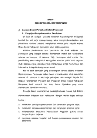 BAB VI
DISKRIPSI HASIL KEPEMIMPINAN
A. Capaian Dalam Perbaikan Sistem Pelayanan
1. Penyajian Pengalaman Aksi Perubahan
Di saat off campus peserta Pelatihan Kepemimpinan Pengawas
kembali ke unit kerja masing-masing untuk mengimplementasikan aksi
perubahan. Dimana peserta menghadap mentor yaitu Kepala Kepala
Dinas Sosial Kabupaten Banyuasin untuk pelaksanaannya.
Adapun pelaksanaan aksi perubahan ini tidak terlepas dari
penerapan yang didapat selama memperoleh materi dari widyaiswara
selama on campus di Asrama Haji, bimbingan dari mentor dan
pembimbing serta mengambil keunggulan atau hal positif dari kegiatan
studi lapangan yang dilakukan yaitu mengunjungi Dinas Komunikasi dan
Informatika Kota palembang secara virtual.
Hal ini tidak semudah yang dibayangkan karena peserta Pelatihan
Kepemimpinan Pengawas selain harus menyelesaikan aksi perubahan
selama off campus di unit kerja, pekerjaan rutin sebagai Kepala Sub
Bagian Perencanaan Program dan Pelaporan Dinas Sosial Kabupaten
Banyuasin telah menanti dan tetap harus dijalankan yang mana
memerlukan perhatian dan waktu.
Peserta dalam kesehariannya menjabat sebagai Kepala Sub Bidang
Perencanaan Program dan Pelaporan, dengan uraian tugas sebagai
berikut :
a. melakukan persiapan perencanaan dan perumusan program kerja;
b. melakukan persiapan perencanaan dan perumusan program kerja;
c. melaksanakan Dokumen Pelaksanaan Anggaran (DPA) sesuai
dengan lingkup kerjanya;
d. menyusun rencana kegiatan sub bagian perencanaan program dan
pelaporan;
 