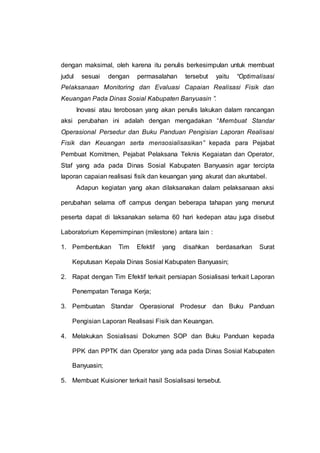 dengan maksimal, oleh karena itu penulis berkesimpulan untuk membuat
judul sesuai dengan permasalahan tersebut yaitu “Optimalisasi
Pelaksanaan Monitoring dan Evaluasi Capaian Realisasi Fisik dan
Keuangan Pada Dinas Sosial Kabupaten Banyuasin ”.
Inovasi atau terobosan yang akan penulis lakukan dalam rancangan
aksi perubahan ini adalah dengan mengadakan “Membuat Standar
Operasional Persedur dan Buku Panduan Pengisian Laporan Realisasi
Fisik dan Keuangan serta mensosialisasikan” kepada para Pejabat
Pembuat Komitmen, Pejabat Pelaksana Teknis Kegaiatan dan Operator,
Staf yang ada pada Dinas Sosial Kabupaten Banyuasin agar tercipta
laporan capaian realisasi fisik dan keuangan yang akurat dan akuntabel.
Adapun kegiatan yang akan dilaksanakan dalam pelaksanaan aksi
perubahan selama off campus dengan beberapa tahapan yang menurut
peserta dapat di laksanakan selama 60 hari kedepan atau juga disebut
Laboratorium Kepemimpinan (milestone) antara lain :
1. Pembentukan Tim Efektif yang disahkan berdasarkan Surat
Keputusan Kepala Dinas Sosial Kabupaten Banyuasin;
2. Rapat dengan Tim Efektif terkait persiapan Sosialisasi terkait Laporan
Penempatan Tenaga Kerja;
3. Pembuatan Standar Operasional Prodesur dan Buku Panduan
Pengisian Laporan Realisasi Fisik dan Keuangan.
4. Melakukan Sosialisasi Dokumen SOP dan Buku Panduan kepada
PPK dan PPTK dan Operator yang ada pada Dinas Sosial Kabupaten
Banyuasin;
5. Membuat Kuisioner terkait hasil Sosialisasi tersebut.
 