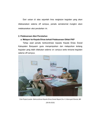 Dari uraian di atas sejumlah lima rangkaian kegiatan yang akan
dilaksanakan selama off campus, penulis semaksimal mungkin akan
melaksanakan aksi perubahan ini.
2. Pelaksanaan Aksi Perubahan
a. Melapor ke Kepala Dinas terkait Pelaksanaan Diklat PKP
Tahap awal penulis berkoordinasi kepada Kepala Dinas Sosial
Kabupaten Banyuasin guna menyampaikan dan melaporkan tentang
kegiatan yang telah dilakukan selama on campus serta rencana kegiatan
selama off campus.
Foto Project Leader Berkoordinasi Kepala Dinas Sosial Bapak Drs. H. Alamsyah Rianda, MH
(08-09-2020)
 
