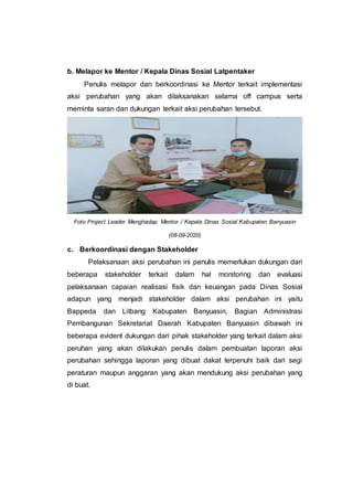 b. Melapor ke Mentor / Kepala Dinas Sosial Latpentaker
Penulis melapor dan berkoordinasi ke Mentor terkait implementasi
aksi perubahan yang akan dilaksanakan selama off campus serta
meminta saran dan dukungan terkait aksi perubahan tersebut.
Foto Project Leader Menghadap Mentor / Kepala Dinas Sosial Kabupaten Banyuasin
(08-09-2020)
c. Berkoordinasi dengan Stakeholder
Pelaksanaan aksi perubahan ini penulis memerlukan dukungan dari
beberapa stakeholder terkait dalam hal monitoring dan evaluasi
pelaksanaan capaian realisasi fisik dan keuangan pada Dinas Sosial
adapun yang menjadi stakeholder dalam aksi perubahan ini yaitu
Bappeda dan Litbang Kabupaten Banyuasin, Bagian Administrasi
Pembangunan Sekretariat Daerah Kabupaten Banyuasin dibawah ini
beberapa evident dukungan dari pihak stakeholder yang terkait dalam aksi
peruhan yang akan dilakukan penulis dalam pembuatan laporan aksi
perubahan sehingga laporan yang dibuat dakat terpenuhi baik dari segi
peraturan maupun anggaran yang akan mendukung aksi perubahan yang
di buat.
 