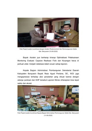 Foto Project Leader koordinasi dengan Asisten Perekonomian dan Pembanguanan Setda
Kab. Banyuasin (10-09-2020)
Bapak Asisten pun berharap kiranya Optimalisasi Pelaksanaan
Monitoring Evaluasi Capaian Realisasi Fisik dan Keuangan harus di
perkuat untuk menjadi database dalam acuan setiap laporan.
Kepala Bagian Administrasi Pembangunan Sekretariat Daerah
Kabupaten Banyuasin Bapak Reza Agust Perdana, SE., M.Si juga
mengapresiasi terhadap aksi perubahan yang dibuat karena dengan
adanya panduan dan SOP tersebut Laporan Monev diharapkan bisa tepat
waktu dan akurat.
Foto Project Leader koordinasi Kepala Bagian Administrasi Pembangunan Setda Kab. Banyuasin
(11-09-2020)
 