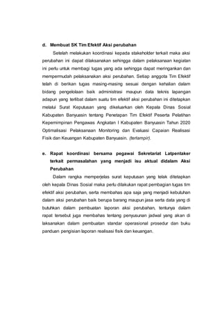 d. Membuat SK Tim Efektif Aksi perubahan
Setelah melakukan koordinasi kepada stakeholder terkait maka aksi
perubahan ini dapat dilaksanakan sehingga dalam pelaksanaan kegiatan
ini perlu untuk membagi tugas yang ada sehingga dapat meringankan dan
mempermudah pelaksanakan aksi perubahan. Setiap anggota Tim Efektif
telah di berikan tugas masing-masing sesuai dengan kehalian dalam
bidang pengelolaan baik administrasi maupun data teknis lapangan
adapun yang terlibat dalam suatu tim efektif aksi perubahan ini ditetapkan
melalui Surat Keputusan yang dikeluarkan oleh Kepala Dinas Sosial
Kabupaten Banyuasin tentang Penetapan Tim Efektif Peserta Pelatihan
Kepemimpinan Pengawas Angkatan I Kabupaten Banyuasin Tahun 2020
Optimalisasi Pelaksanaan Monitoring dan Evaluasi Capaian Realisasi
Fisik dan Keuangan Kabupaten Banyuasin. (terlampir).
e. Rapat koordinasi bersama pegawai Sekretariat Latpentaker
terkait permasalahan yang menjadi isu aktual didalam Aksi
Perubahan
Dalam rangka memperjelas surat keputusan yang telak ditetapkan
oleh kepala Dinas Sosial maka perlu dilakukan rapat pembagian tugas tim
efektif aksi perubahan, serta membahas apa saja yang menjadi kebutuhan
dalam aksi perubahan baik berupa barang maupun jasa serta data yang di
butuhkan dalam pembuatan laporan aksi perubahan, tentunya dalam
rapat tersebut juga membahas tentang penyusunan jadwal yang akan di
laksanakan dalam pembuatan standar operasional prosedur dan buku
panduan pengisian laporan realisasi fisik dan keuangan.
 