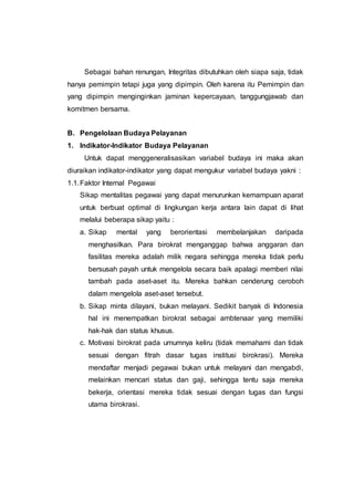 Sebagai bahan renungan, Integritas dibutuhkan oleh siapa saja, tidak
hanya pemimpin tetapi juga yang dipimpin. Oleh karena itu Pemimpin dan
yang dipimpin menginginkan jaminan kepercayaan, tanggungjawab dan
komitmen bersama.
B. Pengelolaan Budaya Pelayanan
1. Indikator-Indikator Budaya Pelayanan
Untuk dapat menggeneralisasikan variabel budaya ini maka akan
diuraikan indikator-indikator yang dapat mengukur variabel budaya yakni :
1.1.Faktor Internal Pegawai
Sikap mentalitas pegawai yang dapat menurunkan kemampuan aparat
untuk berbuat optimal di lingkungan kerja antara lain dapat di lihat
melalui beberapa sikap yaitu :
a. Sikap mental yang berorientasi membelanjakan daripada
menghasilkan. Para birokrat menganggap bahwa anggaran dan
fasilitas mereka adalah milik negara sehingga mereka tidak perlu
bersusah payah untuk mengelola secara baik apalagi memberi nilai
tambah pada aset-aset itu. Mereka bahkan cenderung ceroboh
dalam mengelola aset-aset tersebut.
b. Sikap minta dilayani, bukan melayani. Sedikit banyak di Indonesia
hal ini menempatkan birokrat sebagai ambtenaar yang memiliki
hak-hak dan status khusus.
c. Motivasi birokrat pada umumnya keliru (tidak memahami dan tidak
sesuai dengan fitrah dasar tugas institusi birokrasi). Mereka
mendaftar menjadi pegawai bukan untuk melayani dan mengabdi,
melainkan mencari status dan gaji, sehingga tentu saja mereka
bekerja, orientasi mereka tidak sesuai dengan tugas dan fungsi
utama birokrasi.
 