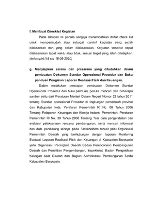 f. Membuat Checklist Kegiatan
Pada tahapan ini penulis sengaja menambahkan daftar check list
untuk mempermudah atau sebagai control kegiatan yang sudah
dilaksankan dan yang belum dilaksanakan. Kegiatan tersebut dapat
dilaksanakan tepat waktu atau tidak, sesuai target yang telah ditetapkan.
(terlampir) (15 s.d 18-09-2020)
g. Menyiapkan sarana dan prasarana yang dibutuhkan dalam
pembuatan Dokumen Standar Operasional Prosedur dan Buku
panduan Pengisian Laporan Realisasi Fisik dan Keuangan.
Dalam melakukan persiapan pembuatan Dokumen Standar
Operasional Prosedur dan buku panduan, penulis mencari dari beberapa
sumber yaitu dari Peraturan Menteri Dalam Negeri Nomor 52 tahun 2011
tentang Standar operasional Prosedur di lingkungan pemerintah provinsi
dan Kabupaten kota, Peraturan Pemerintah RI No. 08 Tahun 2006
Tentang Pelaporan Keuangan dan Kinerja Instansi Pemerintah, Peraturan
Pemerintah RI No. 39 Tahun 2006 Tentang Tata cara pengendalian dan
evaluasi pelaksanaan rencana pembangunan, serta mencari informasi
dan data pendukung lainnya pada Stakeholders terkait yaitu Organisasi
Pemerintah Daerah yang berhubungan dengan laporan Monitoring
Evaluasi Laporan Realisasi Fisik dan Keuangan di Kabupaten Banyuasin
yaitu Organisasi Perangkat Daerah Badan Perencanaan Pembangunan
Daerah dan Penelitian Pengembangan, Inspektorat, Badan Pengelolaan
Keungan Aset Daerah dan Bagian Administrasi Pembangunan Setda
Kabupaten Banyuasin.
 