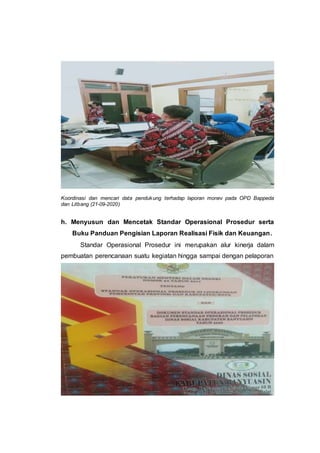 Koordinasi dan mencari data pendukung terhadap laporan monev pada OPD Bappeda
dan Litbang (21-09-2020)
h. Menyusun dan Mencetak Standar Operasional Prosedur serta
Buku Panduan Pengisian Laporan Realisasi Fisik dan Keuangan.
Standar Operasional Prosedur ini merupakan alur kinerja dalam
pembuatan perencanaan suatu kegiatan hingga sampai dengan pelaporan
 