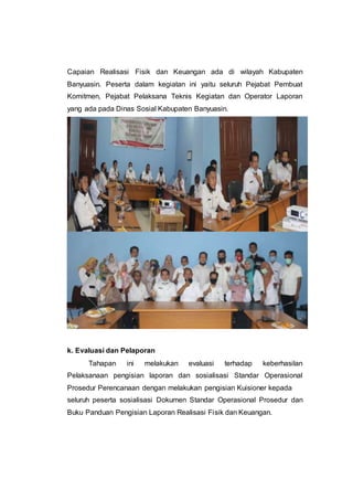 Capaian Realisasi Fisik dan Keuangan ada di wilayah Kabupaten
Banyuasin. Peserta dalam kegiatan ini yaitu seluruh Pejabat Pembuat
Komitmen, Pejabat Pelaksana Teknis Kegiatan dan Operator Laporan
yang ada pada Dinas Sosial Kabupaten Banyuasin.
k. Evaluasi dan Pelaporan
Tahapan ini melakukan evaluasi terhadap keberhasilan
Pelaksanaan pengisian laporan dan sosialisasi Standar Operasional
Prosedur Perencanaan dengan melakukan pengisian Kuisioner kepada
seluruh peserta sosialisasi Dokumen Standar Operasional Prosedur dan
Buku Panduan Pengisian Laporan Realisasi Fisik dan Keuangan.
 