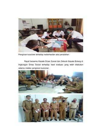 Pengisian kuisioner terhadap keberhasilan aksi perubahan
Rapat bersama Kepala Dinas Sosial dan Seluruh Kepala Bidang di
lingkungan Dinas Sosial terhadap hasil evaluasi yang telah dilakukan
selama melalui pengisian kuisioner.
 