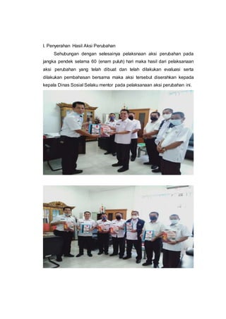 l. Penyerahan Hasil Aksi Perubahan
Sehubungan dengan selesainya pelaksnaan aksi perubahan pada
jangka pendek selama 60 (enam puluh) hari maka hasil dari pelaksanaan
aksi perubahan yang telah dibuat dan telah dilakukan evaluasi serta
dilakukan pembahasan bersama maka aksi tersebut diserahkan kepada
kepala Dinas Sosial Selaku mentor pada pelaksanaan aksi perubahan ini.
 