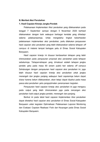 B. Manfaat Aksi Perubahan
1. Hasil Capaian Kinerja Jangka Pendek
Pelaksanaan Implementasi Aksi perubahan yang dilaksanakan pada
tanggal 7 September sampai dengan 5 November 2020 berhasil
dilaksanakan dengan baik walaupun berbagai kendala yang dihadapi
selama pelaksanaannya. Untuk mengetahui tingkat keberhasilan
pelaksanaan implementasi aksi perubahan, perlu dilakukan penyusunan
hasil capaian aksi perubahan yang telah dilaksanakan selama tahapan off
campus di instansi tempat bertugas yaitu di Dinas Sosial Kabupaten
Banyuasin.
Hasil capaian kinerja ini disusun berdasarkan tahapan yang telah
direncanakan pada penyusunan proposal aksi perubahan pada tahapan
sebelumnya. Tahapan-tahapan yang dimaksud adalah tahapan jangka
pendek yaitu pada masa 60 (enam puluh) hari selama off campus
Sehubungan dengan penyusunan hasil capaian aksi perubahan ini, juga
telah disusun hasil capaian kinerja aksi perubahan untuk jangka
menengah dan jangka panjang walaupun hasil capaiannya belum dapat
diukur karena belum dilaksanakan, akan tetapi dapat dipakai pada masa
pasca aksi perubahan yaitu pengoptimalan perencanaan kegiatan.
Penyusunan hasil capaian kinerja aksi perubahan ini juga mengacu
pada output yang telah direncanakan juga pada rancangan aksi
perubahan baik output jangka pendek, menengah dan panjang.
Berikut ini pada tabel hasil capaian Implementasi Aksi perubahan
dapat diketahui hasil capaian aksi perubahan di Dinas Sosial Kabupaten
Banyuasin untuk kegiatan Optimalisasi Pelaksanaan Laporan Monitoring
dan Evaluasi Capaian Realisasi Fisik dan Keuangan pada Dinas Sosial
Kabupaten Banyuasin.
 