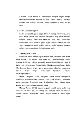Kesemua sikap mental itu menimbulkan dampak negatif berupa
ketidakprofesionalan aparatur birokrasi dalam bekerja, sehingga
mereka tidak mampu (capable) dalam menjalankan tugas secara
baik.
1.2. Faktor Eksternal Pegawai
Faktor Eksternal Pegawai dapat dilihat dari sikap mental masyarakat
yaitu watak, tabiat, pola berpikir masyarakat yang selalu memiliki
korelasi dengan lingkungan eksternal, yang pada hakekatnya
merupakan suatu interaksi yang terjalin dengan lingkungan, baik
yang menyangkut aspek politik, budaya, sosial, maupun ekonomi
dalam mengemban tugas birokrasi secara baik.
2. Teori Pelayanan Publik
Pelayanan publik adalah segala bentuk jasa pelayanan, baik dalam
bentuk barang publik maupun jasa publik yang pada prinsipnya menjadi
tanggung jawab dan dilaksanakan oleh Instansi Pemerintah di Pusat, di
Daerah, dan di lingkungan Badan Usaha Milik Negara atau Badan Usaha
Milik Daerah, dalam rangka upaya pemenuhan kebutuhan masyarakat
maupun dalam rangka pelaksanaan ketentuan peraturan
perundangundangan.
Menurut Dwiyanto (2006), pelayanan publik adalah serangkaian
aktivitas yang dilakukan oleh birokrasi publik untuk memenuhi kebutuhan
warga pengguna. Pengguna yang dimaksudkan disini adalah warga
Negara yang membutuhkan peralatan publik.
Menurut Moenir (2002), pelayanan publik adalah suatu usaha yang
dilakukan kelompok atau seseorang atau birokrasi untuk memberikan
bantuan kepada masyarakat dalam rangka mencapai suatu tujuan
tertentu.
 
