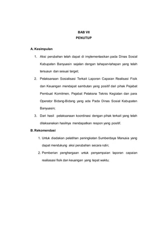 BAB VII
PENUTUP
A. Kesimpulan
1. Aksi perubahan telah dapat di implementasikan pada Dinas Sosial
Kabupaten Banyuasin sejalan dengan tahapan-tahapan yang telah
tersusun dan sesuai target;
2. Pelaksanaan Sosialisasi Terkait Laporan Capaian Realisasi Fisik
dan Keuangan mendapat sambutan yang positif dari pihak Pejabat
Pembuat Komitmen, Pejabat Pelaksna Teknis Kegiatan dan para
Operator Bidang-Bidang yang ada Pada Dinas Sosial Kabupaten
Banyuasin;
3. Dari hasil pelaksanaan koordinasi dengan pihak terkait yang telah
dilaksanakan hasilnya mendapatkan respon yang positif.
B. Rekomendasi
1. Untuk diadakan pelatihan peningkatan Sumberdaya Manusia yang
dapat mendukung aksi perubahan secara rutin;
2. Pemberian penghargaan untuk penyampaian laporan capaian
realiasasi fisik dan keuangan yang tepat waktu;
 