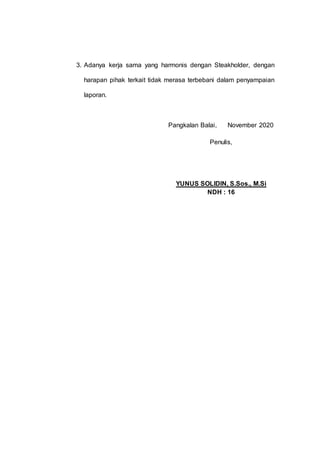 3. Adanya kerja sama yang harmonis dengan Steakholder, dengan
harapan pihak terkait tidak merasa terbebani dalam penyampaian
laporan.
Pangkalan Balai, November 2020
Penulis,
YUNUS SOLIDIN, S.Sos., M.Si
NDH : 16
 