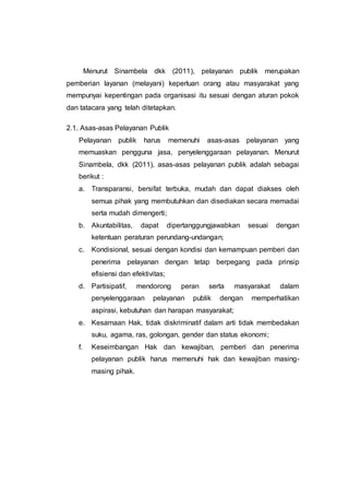 Menurut Sinambela dkk (2011), pelayanan publik merupakan
pemberian layanan (melayani) keperluan orang atau masyarakat yang
mempunyai kepentingan pada organisasi itu sesuai dengan aturan pokok
dan tatacara yang telah ditetapkan.
2.1. Asas-asas Pelayanan Publik
Pelayanan publik harus memenuhi asas-asas pelayanan yang
memuaskan pengguna jasa, penyelenggaraan pelayanan. Menurut
Sinambela, dkk (2011), asas-asas pelayanan publik adalah sebagai
berikut :
a. Transparansi, bersifat terbuka, mudah dan dapat diakses oleh
semua pihak yang membutuhkan dan disediakan secara memadai
serta mudah dimengerti;
b. Akuntabilitas, dapat dipertanggungjawabkan sesuai dengan
ketentuan peraturan perundang-undangan;
c. Kondisional, sesuai dengan kondisi dan kemampuan pemberi dan
penerima pelayanan dengan tetap berpegang pada prinsip
efisiensi dan efektivitas;
d. Partisipatif, mendorong peran serta masyarakat dalam
penyelenggaraan pelayanan publik dengan memperhatikan
aspirasi, kebutuhan dan harapan masyarakat;
e. Kesamaan Hak, tidak diskriminatif dalam arti tidak membedakan
suku, agama, ras, golongan, gender dan status ekonomi;
f. Keseimbangan Hak dan kewajiban, pemberi dan penerima
pelayanan publik harus memenuhi hak dan kewajiban masing-
masing pihak.
 