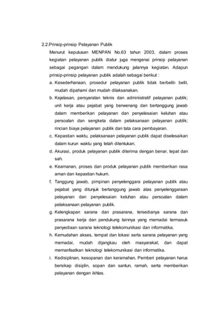 2.2.Prinsip-prinsip Pelayanan Publik
Menurut keputusan MENPAN No.63 tahun 2003, dalam proses
kegiatan pelayanan publik diatur juga mengenai prinsip pelayanan
sebagai pegangan dalam mendukung jalannya kegiatan. Adapun
prinsip-prinsip pelayanan publik adalah sebagai berikut :
a. Kesederhanaan, prosedur pelayanan publik tidak berbelit- belit,
mudah dipahami dan mudah dilaksanakan.
b. Kejelasan, persyaratan teknis dan administratif pelayanan publik;
unit kerja atau pejabat yang berwenang dan bertanggung jawab
dalam memberikan pelayanan dan penyelesaian keluhan atau
persoalan dan sengketa dalam pelaksanaan pelayanan publik;
rincian biaya pelayanan publik dan tata cara pembayaran.
c. Kepastian waktu, pelaksanaan pelayanan publik dapat diselesaikan
dalam kurun waktu yang telah ditentukan.
d. Akurasi, produk pelayanan publik diterima dengan benar, tepat dan
sah.
e. Keamanan, proses dan produk pelayanan publik memberikan rasa
aman dan kepastian hukum.
f. Tanggung jawab, pimpinan penyelenggara pelayanan publik atau
pejabat yang ditunjuk bertanggung jawab atas penyelenggaraan
pelayanan dan penyelesaian keluhan atau persoalan dalam
pelaksanaan pelayanan publik.
g. Kelengkapan sarana dan prasarana, tersedianya sarana dan
prasarana kerja dan pendukung lainnya yang memadai termasuk
penyediaan sarana teknologi telekomunikasi dan informatika.
h. Kemudahan akses, tempat dan lokasi serta sarana pelayanan yang
memadai, mudah dijangkau oleh masyarakat, dan dapat
memanfaatkan teknologi telekomunikasi dan informatika.
i. Kedisiplinan, kesopanan dan keramahan. Pemberi pelayanan harus
bersikap disiplin, sopan dan santun, ramah, serta memberikan
pelayanan dengan ikhlas.
 