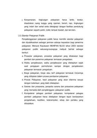 j. Kenyamanan, lingkungan pelayanan harus tertib, teratur,
disediakan ruang tunggu yang nyaman, bersih, rapi, lingkungan
yang indah dan sehat serta dilengkapi dengan fasilitas pendukung
pelayanan seperti parkir, toilet, tempat ibadah, dan lain-lain.
2.3.Standar Pelayanan Publik
Penyelenggaraan pelayanan publik harus memiliki standar pelayanan
dan dipublikasikan sebagai jaminan adanya kepastian bagi penerima
pelayanan. Menurut Keputusan MENPAN No.63 tahun 2003 standar
pelayanan publik sekurang-kurangnya meliputi hal-hal sebagai
berikut :
a. Prosedur pelayanan, prosedur pelayanan yang dibakukan bagi
pemberi dan penerima pelayanan termasuk pengadaan.
b. Waktu penyelesaian, waktu penyelesaian yang ditetapkan sejak
saat pengajuan permohonan sampai dengan penyelesaian
pelayanan termasuk pengaduan.
c. Biaya pelayanan, biaya atau tarif pelayanan termasuk rinciannya
yang dititipkan dalam proses pemberian pelayanan.
d. Produk Pelayanan, hasil pelayanan yang akan diterima sesuai
dengan ketentuan yang telah ditetapkan.
e. Sarana dan prasarana, penyedia sarana dan prasarana pelayanan
yang memadai oleh penyelenggara pelayanan publik.
f. Kompetensi petugas pemberi pelayanan, kompetensi petugas
pemberi pelayanan harus ditetapkan dengan tepat berdasarkan
pengetahuan, keahlian, keterampilan, sikap dan perilaku yang
dibutuhkan.
 