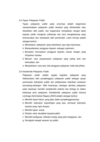 2.4.Tujuan Pelayanan Publik
Tujuan pelayanan publik pada umumnya adalah bagaimana
mempersiapkan pelayanan publik tersebut yang dikehendaki atau
dibutuhkan oleh publik, dan bagaimana menyatakan dengan tepat
kepada publik mengenai pilihannya dan cara mengaksesnya yang
direncanakan dan disediakan oleh pemerintah. Lebih rincinya adalah
sebagai berikut :
a. Menentukan pelayanan yang disediakan, apa saja macamnya;
b. Memperlakukan pengguna layanan sebagai customers;
c. Berusaha memuaskan pengguna layanan, sesuai dengan yang
diinginkan mereka;
d. Mencari cara penyampaian pelayanan yang paling baik dan
berkualitas; dan
e. Menyediakan cara-cara, bila pengguna pelayanan tidak ada pilihan.
2.5.Karateristik Pelayanan Publik
Pelayanan publik adalah segala kegiatan pelayanan yang
dilaksanakan oleh penyelenggara pelayanan publik sebagai upaya
pemenuhan kebutuhan publik dan pelaksanaan ketentuan peraturan
perundang-undangan. Oleh karenanya, berbagai aktivitas pelayanan
pada dasarnya memiliki karakteristik tertentu dan terbagi ke dalam
beberapa jenis pelayanan. Karakteristik pelayanan publik menurut
Lembaga Administrasi Negara (2003) adalah sebagai berikut :
a. Memiliki dasar hukum yang jelas dalam penyelenggaraannya;
b. Memiliki kelompok kepentingan yang luas, termasuk kelompok
sasaran yang ingin dicapai;
c. Memiliki tujuan sosial;
d. Dituntut untuk akuntabel kepada publik;
f. Memiliki konfigurasi indikator kinerja yang perlu kelugasan; dan
g. Seringkali menjadi sasaran isu politik.
 