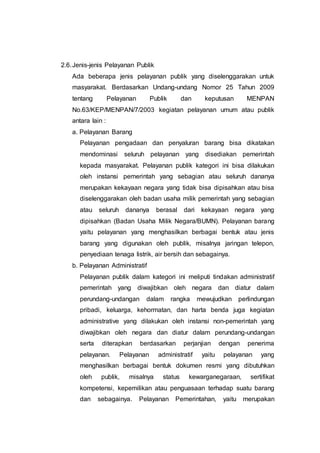 2.6.Jenis-jenis Pelayanan Publik
Ada beberapa jenis pelayanan publik yang diselenggarakan untuk
masyarakat. Berdasarkan Undang-undang Nomor 25 Tahun 2009
tentang Pelayanan Publik dan keputusan MENPAN
No.63/KEP/MENPAN/7/2003 kegiatan pelayanan umum atau publik
antara lain :
a. Pelayanan Barang
Pelayanan pengadaan dan penyaluran barang bisa dikatakan
mendominasi seluruh pelayanan yang disediakan pemerintah
kepada masyarakat. Pelayanan publik kategori ini bisa dilakukan
oleh instansi pemerintah yang sebagian atau seluruh dananya
merupakan kekayaan negara yang tidak bisa dipisahkan atau bisa
diselenggarakan oleh badan usaha milik pemerintah yang sebagian
atau seluruh dananya berasal dari kekayaan negara yang
dipisahkan (Badan Usaha Milik Negara/BUMN). Pelayanan barang
yaitu pelayanan yang menghasilkan berbagai bentuk atau jenis
barang yang digunakan oleh publik, misalnya jaringan telepon,
penyediaan tenaga listrik, air bersih dan sebagainya.
b. Pelayanan Administratif
Pelayanan publik dalam kategori ini meliputi tindakan administratif
pemerintah yang diwajibkan oleh negara dan diatur dalam
perundang-undangan dalam rangka mewujudkan perlindungan
pribadi, keluarga, kehormatan, dan harta benda juga kegiatan
administrative yang dilakukan oleh instansi non-pemerintah yang
diwajibkan oleh negara dan diatur dalam perundang-undangan
serta diterapkan berdasarkan perjanjian dengan penerima
pelayanan. Pelayanan administratif yaitu pelayanan yang
menghasilkan berbagai bentuk dokumen resmi yang dibutuhkan
oleh publik, misalnya status kewarganegaraan, sertifikat
kompetensi, kepemilikan atau penguasaan terhadap suatu barang
dan sebagainya. Pelayanan Pemerintahan, yaitu merupakan
 
