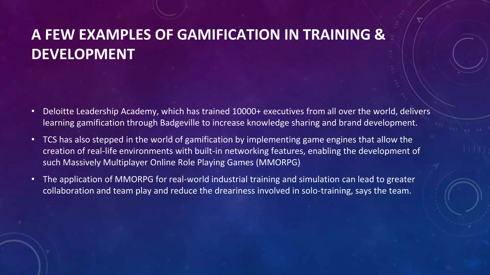 A FEW EXAMPLES OF GAMIFICATION IN TRAINING &
DEVELOPMENT
• Deloitte Leadership Academy, which has trained 10000+ executives from all over the world, delivers
learning gamification through Badgeville to increase knowledge sharing and brand development.
• TCS has also stepped in the world of gamification by implementing game engines that allow the
creation of real-life environments with built-in networking features, enabling the development of
such Massively Multiplayer Online Role Playing Games (MMORPG)
• The application of MMORPG for real-world industrial training and simulation can lead to greater
collaboration and team play and reduce the dreariness involved in solo-training, says the team.
 
