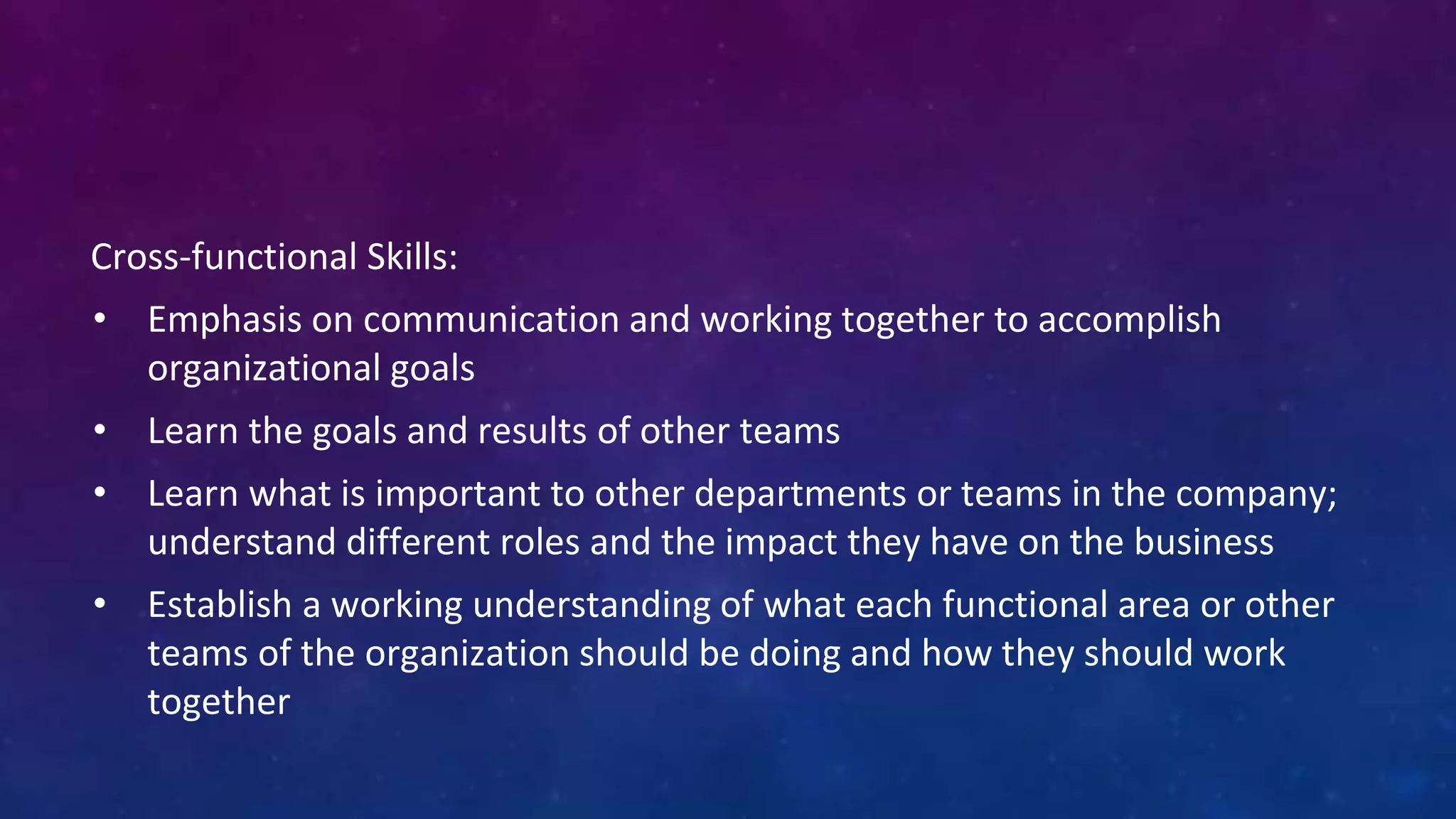 Cross-functional Skills:
• Emphasis on communication and working together to accomplish
organizational goals
• Learn the goals and results of other teams
• Learn what is important to other departments or teams in the company;
understand different roles and the impact they have on the business
• Establish a working understanding of what each functional area or other
teams of the organization should be doing and how they should work
together
 
