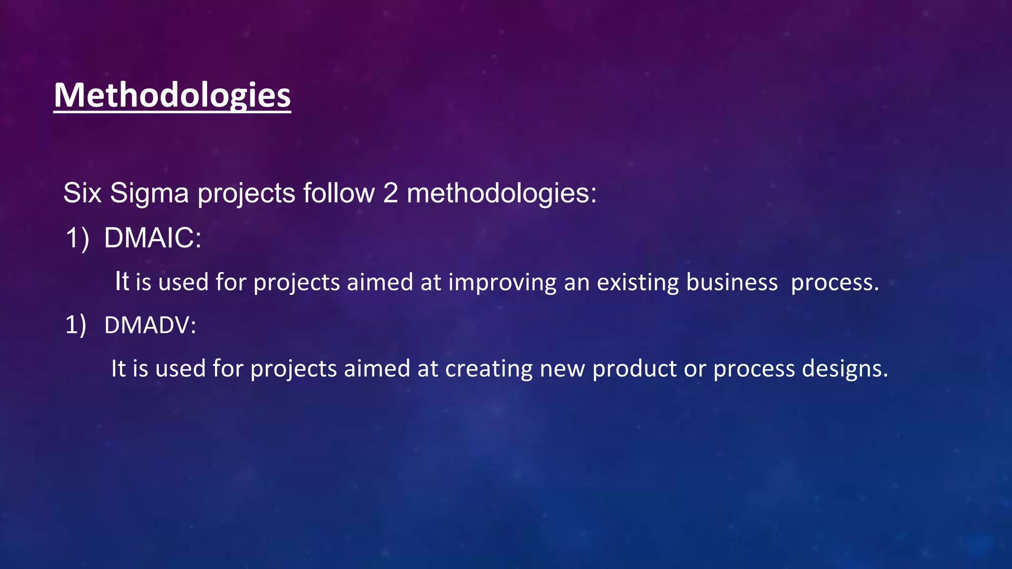 Methodologies
Six Sigma projects follow 2 methodologies:
1) DMAIC:
It is used for projects aimed at improving an existing business process.
1) DMADV:
It is used for projects aimed at creating new product or process designs.
 