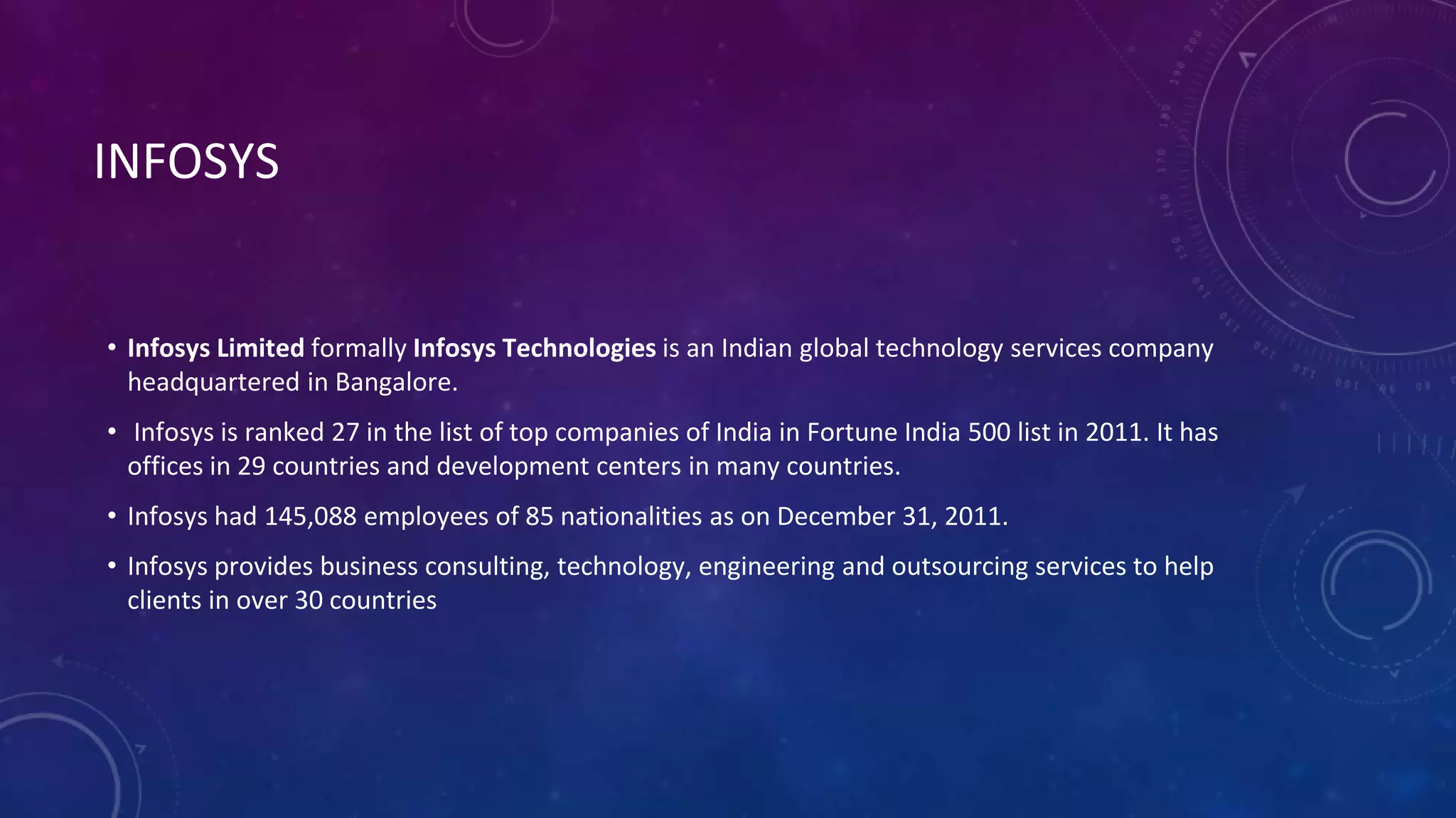 INFOSYS
• Infosys Limited formally Infosys Technologies is an Indian global technology services company
headquartered in Bangalore.
• Infosys is ranked 27 in the list of top companies of India in Fortune India 500 list in 2011. It has
offices in 29 countries and development centers in many countries.
• Infosys had 145,088 employees of 85 nationalities as on December 31, 2011.
• Infosys provides business consulting, technology, engineering and outsourcing services to help
clients in over 30 countries
 