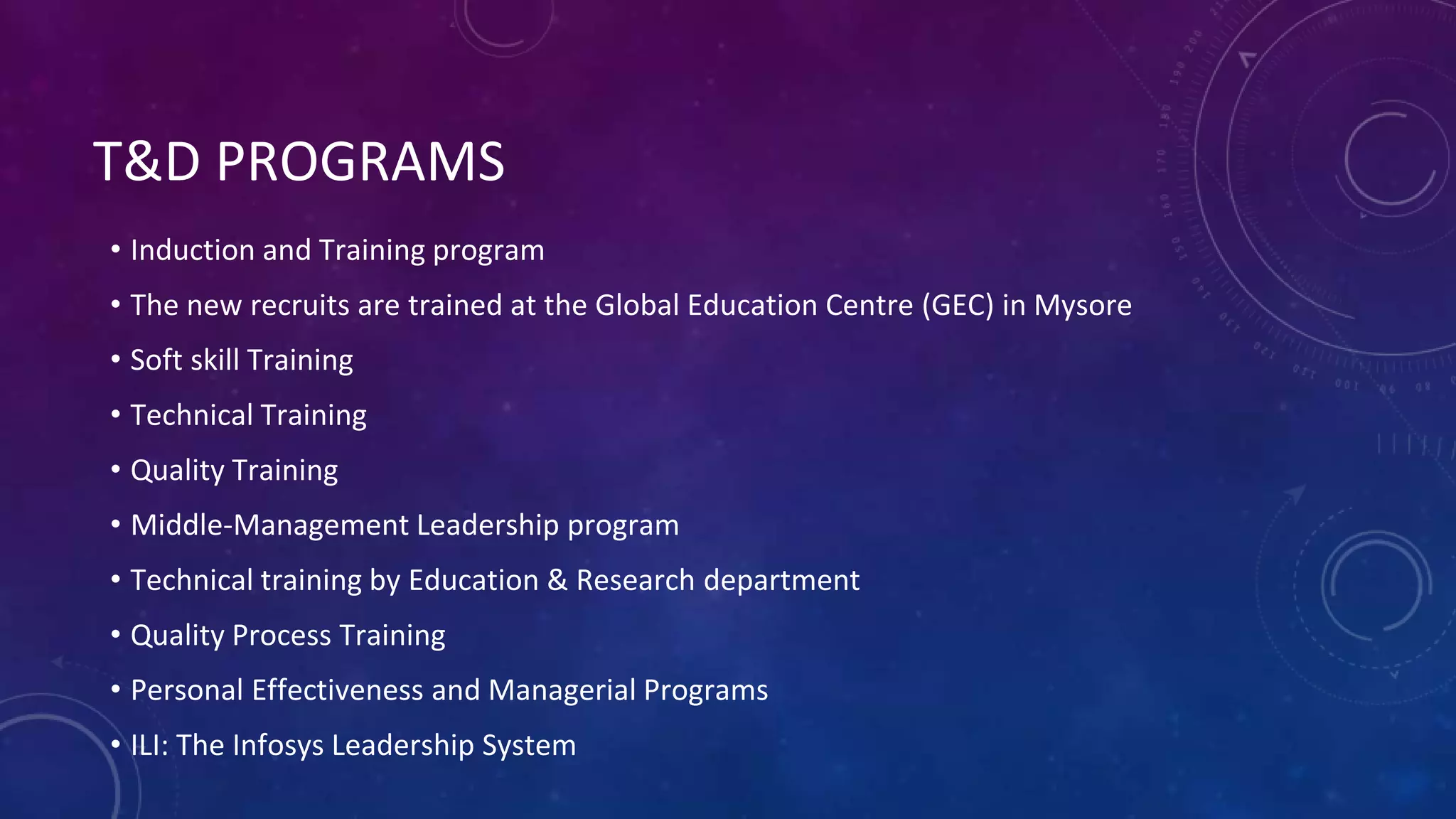 T&D PROGRAMS
• Induction and Training program
• The new recruits are trained at the Global Education Centre (GEC) in Mysore
• Soft skill Training
• Technical Training
• Quality Training
• Middle-Management Leadership program
• Technical training by Education & Research department
• Quality Process Training
• Personal Effectiveness and Managerial Programs
• ILI: The Infosys Leadership System
 