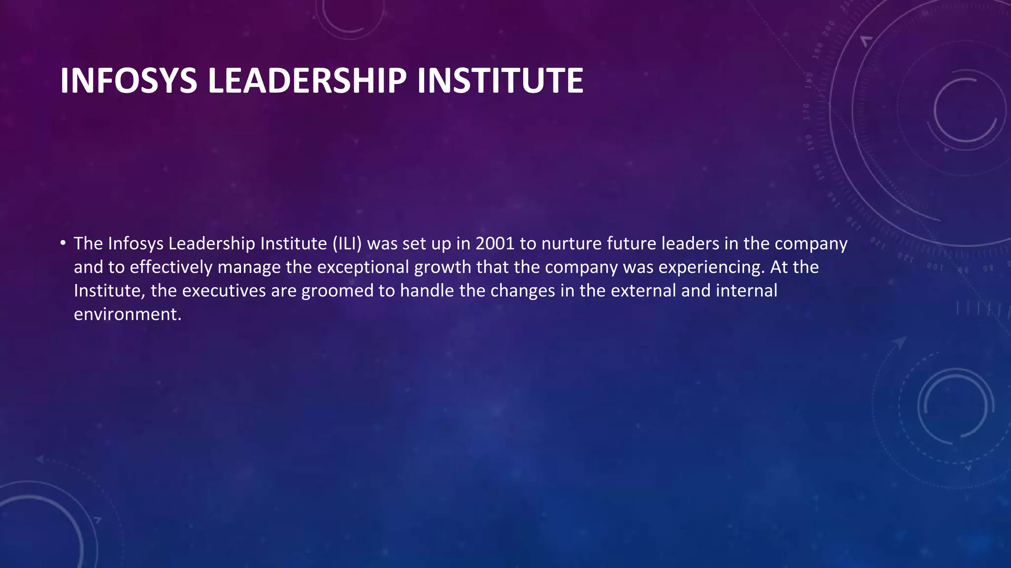 INFOSYS LEADERSHIP INSTITUTE
• The Infosys Leadership Institute (ILI) was set up in 2001 to nurture future leaders in the company
and to effectively manage the exceptional growth that the company was experiencing. At the
Institute, the executives are groomed to handle the changes in the external and internal
environment.
 
