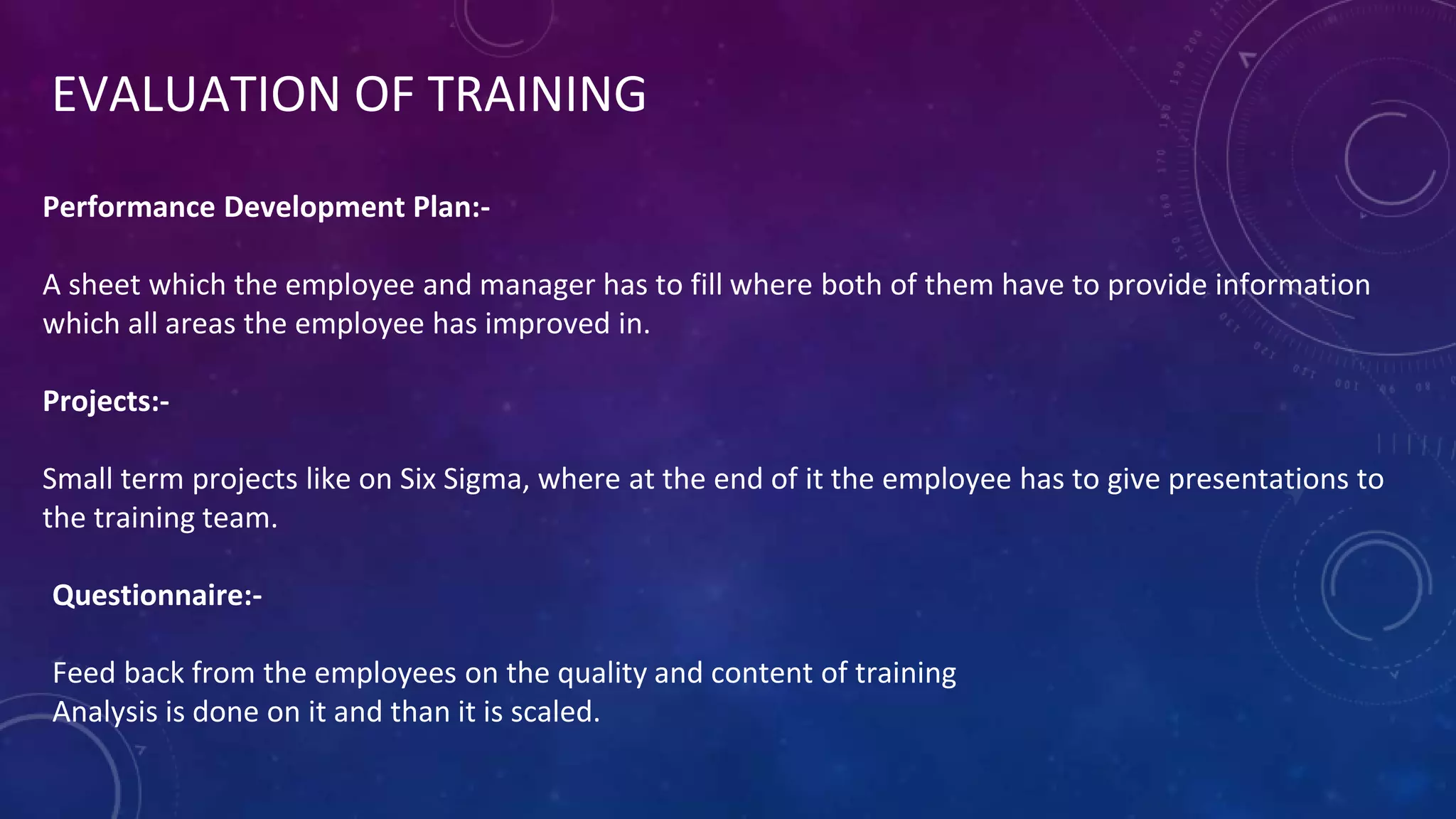 EVALUATION OF TRAINING
Performance Development Plan:-
A sheet which the employee and manager has to fill where both of them have to provide information
which all areas the employee has improved in.
Projects:-
Small term projects like on Six Sigma, where at the end of it the employee has to give presentations to
the training team.
Questionnaire:-
Feed back from the employees on the quality and content of training
Analysis is done on it and than it is scaled.
 