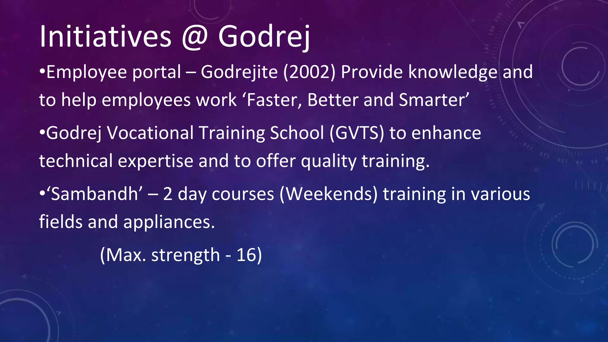 Initiatives @ Godrej
•Employee portal – Godrejite (2002) Provide knowledge and
to help employees work ‘Faster, Better and Smarter’
•Godrej Vocational Training School (GVTS) to enhance
technical expertise and to offer quality training.
•‘Sambandh’ – 2 day courses (Weekends) training in various
fields and appliances.
(Max. strength - 16)
 