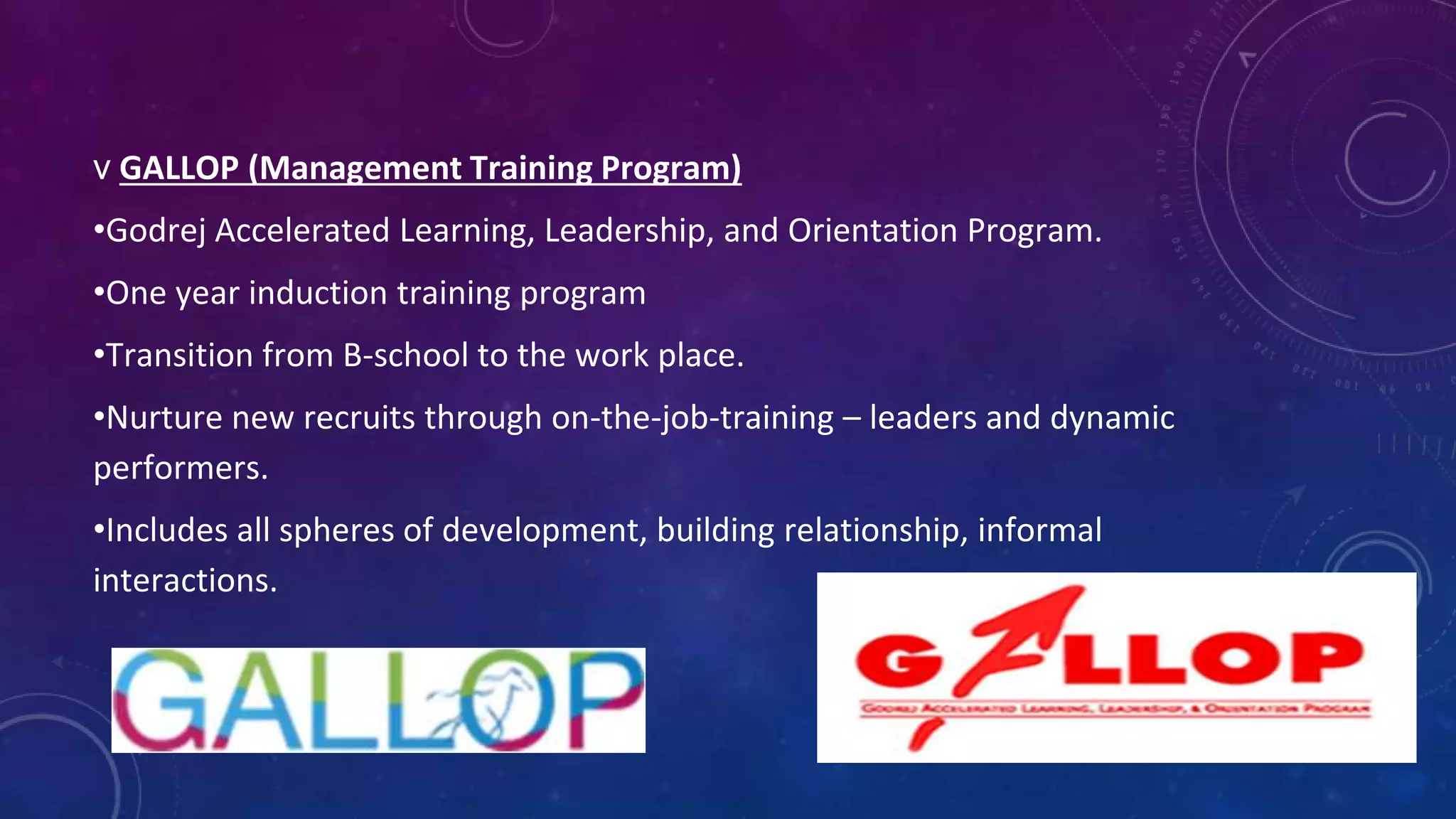 v GALLOP (Management Training Program)
•Godrej Accelerated Learning, Leadership, and Orientation Program.
•One year induction training program
•Transition from B-school to the work place.
•Nurture new recruits through on-the-job-training – leaders and dynamic
performers.
•Includes all spheres of development, building relationship, informal
interactions.
 
