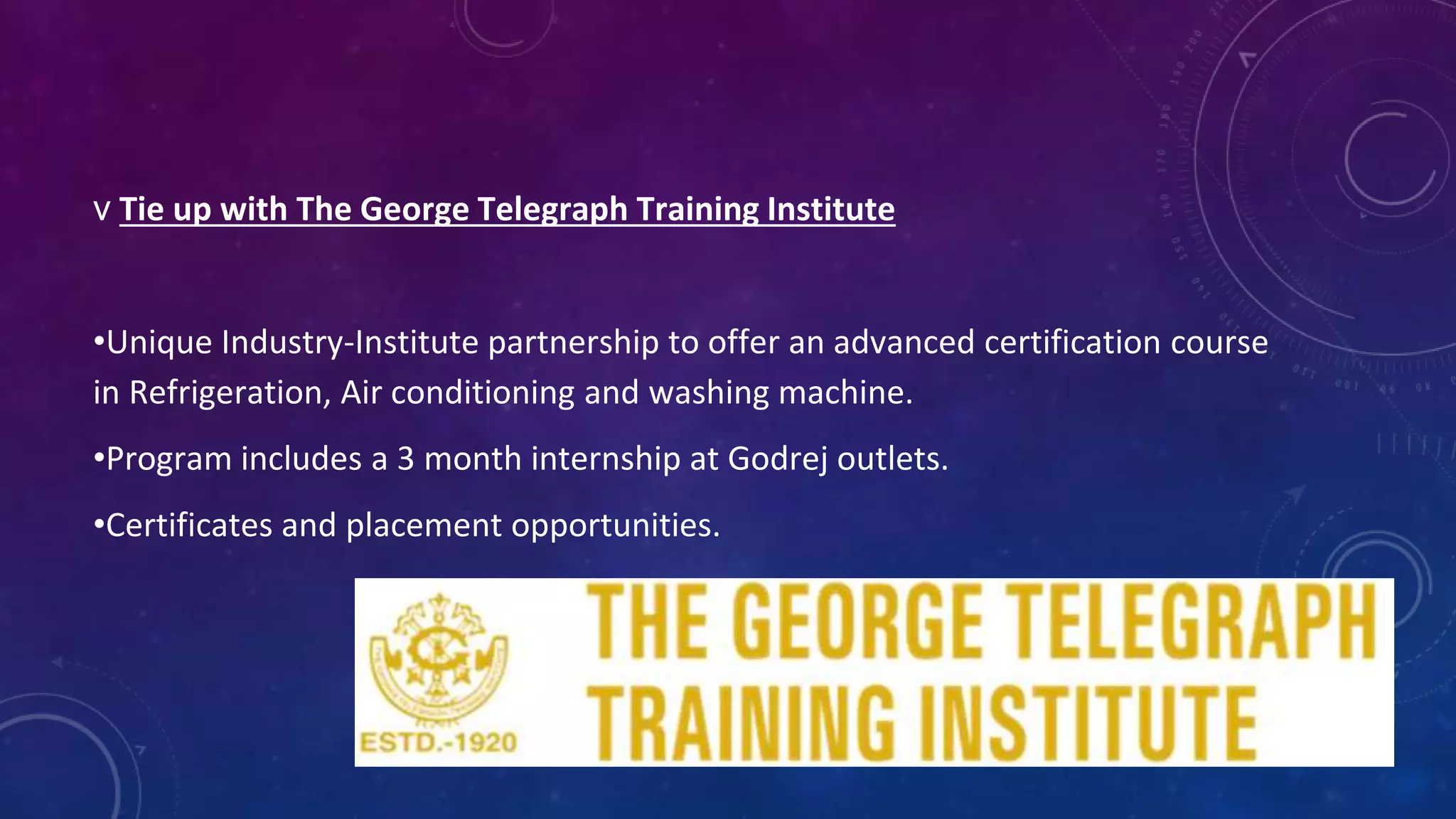 v Tie up with The George Telegraph Training Institute
•Unique Industry-Institute partnership to offer an advanced certification course
in Refrigeration, Air conditioning and washing machine.
•Program includes a 3 month internship at Godrej outlets.
•Certificates and placement opportunities.
 