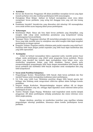 ➢ Kelebihan
● Inovasi dan Kreativitas: Penggunaan AR dalam pendidikan merupakan inovasi yang dapat
menarik perhatian siswa dan membuat pembelajaran lebih menyenangkan.
● Peningkatan Minat Belajar: Aplikasi ini berhasil meningkatkan minat siswa dalam
mempelajari hewan purbakala, yang sering kali dianggap tema yang sulit dan kurang
menarik.
● Pendekatan Interaktif: Interaktivitas yang ditawarkan oleh teknologi AR memungkinkan
siswa untuk terlibat secara langsung dalam proses pembelajaran.
➢ Kekurangan
● Keterbatasan Objek: Hanya ada lima objek hewan purbakala yang ditampilkan, yang
mungkin tidak cukup untuk memberikan pemahaman yang komprehensif tentang
keanekaragaman hewan purbakala.
● Tantangan Teknis: Penggunaan teknologi AR memerlukan perangkat keras yang memadai.
Siswa yang tidak memiliki akses ke smartphone atau tablet mungkin tidak dapat mengikuti
pembelajaran ini dengan optimal.
● Pengujian Terbatas: Pengujian usability dilakukan pada jumlah responden yang relatif kecil.
Penelitian lebih lanjut dengan jumlah responden yang lebih besar dapat memberikan data
yang lebih representatif.
➢ Kesimpulan
Artikel ini berhasil menunjukkan bahwa augmented reality memiliki potensi besar
sebagai media pembelajaran yang efektif untuk pengenalan hewan purbakala. Desain
aplikasi yang interaktif dan menarik dapat meningkatkan minat belajar siswa, serta
memberikan pengalaman belajar yang lebih mendalam. Namun, penulis perlu
mempertimbangkan pengembangan lebih lanjut dengan menambahkan lebih banyak objek
hewan purbakala dan melibatkan lebih banyak responden untuk mendapatkan data yang
lebih komprehensif.
➢ Saran untuk Penelitian Selanjutnya
1. Pengembangan Konten: Menambahkan lebih banyak objek hewan purbakala dan fitur
interaktif lainnya untuk meningkatkan kedalaman materi pembelajaran.
2. Uji Coba yang Lebih Luas: Melakukan penelitian dengan lebih banyak peserta dari
berbagai latar belakang untuk mengevaluasi efektivitas aplikasi dalam berbagai konteks
pendidikan.
3. Integrasi dengan Kurikulum: Mempertimbangkan integrasi aplikasi AR ini dengan
kurikulum pendidikan yang ada, sehingga dapat digunakan secara maksimal dalam proses
pembelajaran di kelas.
4. Analisis Dampak Jangka Panjang: Melakukan studi longitudinal untuk menilai dampak
penggunaan AR dalam pembelajaran terhadap pemahaman dan retensi informasi siswa
dalam jangka panjang.
Dengan demikian, penelitian ini memberikan kontribusi yang signifikan terhadap
pengembangan teknologi pendidikan, khususnya dalam konteks pembelajaran hewan
purbakala.
 