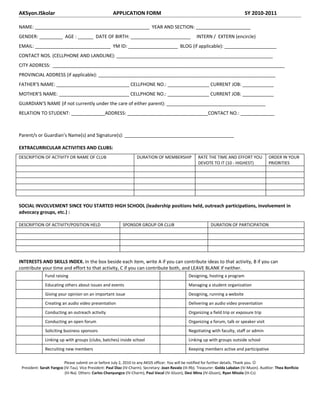 AKSyon.ISkolar                                        APPLICATION FORM                                                              SY 2010-2011

NAME: ____________________________________________ YEAR AND SECTION: _____________________
GENDER: _________ AGE : ______ DATE OF BIRTH: _______________________                                  INTERN / EXTERN (encircle)
EMAIL: _____________________________ YM ID: ___________________ BLOG (if applicable): ____________________
CONTACT NOS. (CELLPHONE AND LANDLINE): ____________________________________________________________
CITY ADDRESS: _________________________________________________________________________________________
PROVINCIAL ADDRESS (if applicable): ____________________________________________________________________
FATHER’S NAME: ____________________________ CELLPHONE NO.: ________________ CURRENT JOB: ____________
MOTHER’S NAME: ___________________________ CELLPHONE NO.: ________________ CURRENT JOB: ____________
GUARDIAN’S NAME (if not currently under the care of either parent): ______________________________________
RELATION TO STUDENT: _____________ADDRESS: _______________________________CONTACT NO.: _____________



Parent/s or Guardian’s Name(s) and Signature(s): __________________________________________

EXTRACURRICULAR ACTIVITIES AND CLUBS:
DESCRIPTION OF ACTIVITY OR NAME OF CLUB                             DURATION OF MEMBERSHIP              RATE THE TIME AND EFFORT YOU              ORDER IN YOUR
                                                                                                        DEVOTE TO IT (10 - HIGHEST)               PRIORITIES




SOCIAL INVOLVEMENT SINCE YOU STARTED HIGH SCHOOL (leadership positions held, outreach participations, involvement in
advocacy groups, etc.) :

DESCRIPTION OF ACTIVITY/POSITION HELD                       SPONSOR GROUP OR CLUB                               DURATION OF PARTICIPATION




INTERESTS AND SKILLS INDEX. In the box beside each item, write A if you can contribute ideas to that activity, B if you can
contribute your time and effort to that activity, C if you can contribute both, and LEAVE BLANK if neither.
              Fund raising                                                                         Designing, hosting a program
              Educating others about issues and events                                             Managing a student organization
              Giving your opinion on an important issue                                            Designing, running a website
              Creating an audio video presentation                                                 Delivering an audio video presentation
              Conducting an outreach activity                                                      Organizing a field trip or exposure trip
              Conducting an open forum                                                             Organizing a forum, talk or speaker visit
              Soliciting business sponsors                                                         Negotiating with faculty, staff or admin
              Linking up with groups (clubs, batches) inside school                                Linking up with groups outside school
              Recruiting new members                                                               Keeping members active and participative

                         Please submit on or before July 2, 2010 to any AKSIS officer. You will be notified for further details. Thank you. 
 President: Sarah Yangco (IV-Tau). Vice President: Paul Diaz (IV-Charm). Secretary: Joan Ravalo (III-Rb). Treasurer: Golda Labalan (IV-Muon). Auditor: Thea Bonficio
                         (III-Na). Others: Carlos Chanyungco (IV-Charm), Paul Vocal (IV-Gluon), Desi Mina (IV-Gluon), Ryan Misola (III-Cs)
 