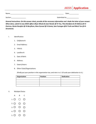 AKSIS Application
Name:______________________________________________________________                       Date:___________

Section:_________________                                                     Submitted to:______________

General Instructions: On this answer sheet, provide all the necessary information and shade the letter of your answer.
When done, submit to any AKSIS officer (Ryan Misola & Joan Ravalo @ IV-Tau, Thea Bonifacio & JR Aldiosa @ IV-
Electron, Nicole Rocafort @ III-Beryllium, Nina Coronel @ II-Camia, Sam Fusingan @IV-Truth and Marti Tan @ III-
Strontium).



   I.         Identification

              1. Cellphone #:

              2. Email Address:

              3. Y!M ID:

              4. Landline #:

              5. Date of Birth:

              6. Address:

              7. Extern/Intern:

              8. Other Clubs/Organizations:

                  (Kindly put your position in the organization too, and rate in a 1-10 scale your dedication to it.)

                  Organization                       Position                        Dedication




   II.        Mulitple Choice

              A      B         C

         1.   A                A


         2.   A       A        A

         3.   A       A        A


         4.   A       A        A


         5.   A       A        A
 