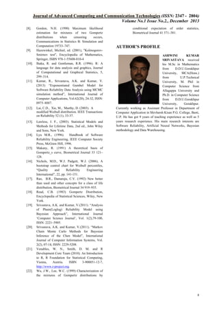 Journal of Advanced Computing and Communication Technologies (ISSN: 2347 - 2804)
Volume No.1 Issue No.2., December 2013
[8].

[9].

[10].

[11].

Gordon, N.H. (1990) Maximum likelihood
estimation for mixtures of two Gompertz
distributions
when
censoring
occurs,
Communications in Statistics B: Simulation and
Computation 19733–747.
Hazewinkel, Michiel, ed. (2001), "KolmogorovSmirnov test", Encyclopedia of Mathematics,
Springer, ISBN 978-1-55608-010-4
Ihaka, R. and Gentleman, R.R. (1996). R: A
language for data analysis and graphics, Journal
of Computational and Graphical Statistics, 5,
299–314.
Kumar, R., Srivastava, A.K. and Kumar, V.
(2013) “Exponentiated Gumbel Model for
Software Reliability Data Analysis using MCMC
simulation method”, International Journal of
Computer Applications, Vol.62(20), 24-32, ISSN:
0975–8887.

[12].

Lai, C.D., Xie, M., Murthy, D. (2003). A
modified Weibull distribution. IEEE Transactions
on Reliability 52 (1), 33-37.

[13].

Lawless, J. F., (2003). Statistical Models and
Methods for Lifetime Data, 2nd ed., John Wiley
and Sons, New York.
Lyu M.R., (1996).
Handbook of Software
Reliability Engineering, IEEE Computer Society
Press, McGraw Hill, 1996.
Makany, R. (1991) A theoretical basis of
Gompertz_s curve, Biometrical Journal 33 121–
128.
Nichols, M.D., W.J. Padgett, W.J. (2006), A
bootstrap control chart for Weibull percentiles,
“Quality
and
Reliability
Engineering
International”, 22, pp. 141-151.
Rao, B.R., Damaraju, C.V. (1992) New better
than used and other concepts for a class of life
distribution, Biometrical Journal 34 919–935.
Read, C.B. (1983) Gompertz Distribution,
Encyclopedia of Statistical Sciences, Wiley, New
York.
Srivastava, A.K. and Kumar, V.(2011). “Analysis
of Pham(Loglog) Reliability Model using
Bayesian Approach”, International Journal
‘Computer Science Journal’, Vol. 1(2),79-100,
ISSN: 2221–5905.
Srivastava, A.K. and Kumar, V.(2011). “Markov
Chain Monte Carlo Methods for Bayesian
Inference of the Chen Model”, International
Journal of Computer Information Systems, Vol.
2(2), 07-14, ISSN: 2229-5208.
Venables, W. N., Smith, D. M. and R
Development Core Team (2010). An Introduction
to R, R Foundation for Statistical Computing,
Vienna,
Austria.
ISBN
3-900051-12-7,
http://www.r-project.org.
Wu, J.W., Lee, W.C. (1999) Characterization of
the mixtures of Gompertz distributions by

[14].

[15].

[16].

[17].

[18].

[19].

[20].

[21].

[22].

conditional expectation of order
Biometrical Journal 41 371–381.

statistics,

AUTHOR’S PROFILE
ASHWINI
KUMAR
SRIVASTAVA received
his M.Sc in Mathematics
from
D.D.U.Gorakhpur
University, MCA(Hons.)
from
U.P.Technical
University, M. Phil in
Computer Science from
Allagappa University and
Ph.D. in Computer Science
from
D.D.U.Gorakhpur
University,
Gorakhpur.
Currently working as Assistant Professor in Department of
Computer Application in Shivharsh Kisan P.G. College, Basti,
U.P. He has got 9 years of teaching experience as well as 5
years research experience. His main research interests are
Software Reliability, Artificial Neural Networks, Bayesian
methodology and Data Warehousing.

8

 