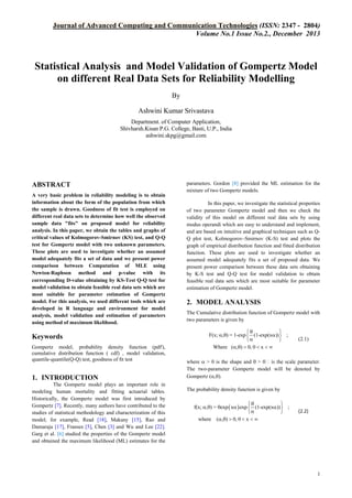 Journal of Advanced Computing and Communication Technologies (ISSN: 2347 - 2804)
Volume No.1 Issue No.2., December 2013

Statistical Analysis and Model Validation of Gompertz Model
on different Real Data Sets for Reliability Modelling
By
Ashwini Kumar Srivastava
Department. of Computer Application,
Shivharsh.Kisan P.G. College, Basti, U.P., India
ashwini.skpg@gmail.com

ABSTRACT
A very basic problem in reliability modeling is to obtain
information about the form of the population from which
the sample is drawn. Goodness of fit test is employed on
different real data sets to determine how well the observed
sample data "fits" on proposed model for reliability
analysis. In this paper, we obtain the tables and graphs of
critical values of Kolmogorov-Smirnov (KS) test, and Q-Q
test for Gompertz model with two unknown parameters.
These plots are used to investigate whether an assumed
model adequately fits a set of data and we present power
comparison between Computation of MLE using
Newton‐Raphson method and p-value with its
corresponding D-value obtaining by KS-Test Q-Q test for
model validation to obtain feasible real data sets which are
most suitable for parameter estimation of Gompertz
model. For this analysis, we used different tools which are
developed in R language and environment for model
analysis, model validation and estimation of parameters
using method of maximum likelihood.

Keywords
Gompertz model, probability density function (pdf'),
cumulative distribution function ( cdf) , model validation,
quantile-quantile(Q-Q) test, goodness of ﬁt test

1. INTRODUCTION
The Gompertz model plays an important role in
modeling human mortality and fitting actuarial tables.
Historically, the Gompertz model was first introduced by
Gompertz [7]. Recently, many authors have contributed to the
studies of statistical methodology and characterization of this
model; for example, Read [18], Makany [15], Rao and
Damaraju [17], Franses [5], Chen [3] and Wu and Lee [22].
Garg et al. [6] studied the properties of the Gompertz model
and obtained the maximum likelihood (ML) estimates for the

parameters. Gordon [8] provided the ML estimation for the
mixture of two Gompertz models.
In this paper, we investigate the statistical properties
of two parameter Gompertz model and then we check the
validity of this model on different real data sets by using
modus operandi which are easy to understand and implement,
and are based on intuitive and graphical techniques such as QQ plot test, Kolmogorov–Smirnov (K-S) test and plots the
graph of empirical distribution function and fitted distribution
function. These plots are used to investigate whether an
assumed model adequately fits a set of proposed data. We
present power comparison between these data sets obtaining
by K-S test and Q-Q test for model validation to obtain
feasible real data sets which are most suitable for parameter
estimation of Gompertz model.

2. MODEL ANALYSIS
The Cumulative distribution function of Gompertz model with
two parameters is given by


F(x; ,) = 1-exp  (1-exp(x))  ;


Where (,)  0, 0  x  

(2.1)

where  > 0 is the shape and  > 0
The two-parameter Gompertz model will be denoted by
Gompertz (,).
The probability density function is given by


f(x; ,) = exp  x  exp  (1-exp(x))  ;


where (,)  0, 0  x  

(2.2)

1

 
