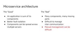 Microservice architecture
The “Good”
● An application is sum of its
components
● Better fault isolation
● Components can be spread across
multiple servers
The “Bad”
● Many components, many moving
parts
● Difﬁcult to manage
inter-communication
● Manual management can be
difﬁcult
 