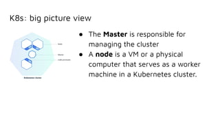 K8s: big picture view
● The Master is responsible for
managing the cluster
● A node is a VM or a physical
computer that serves as a worker
machine in a Kubernetes cluster.
 