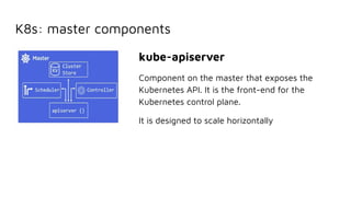 K8s: master components
kube-apiserver
Component on the master that exposes the
Kubernetes API. It is the front-end for the
Kubernetes control plane.
It is designed to scale horizontally
 