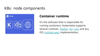 K8s: node components
Container runtime
It’s the software that is responsible for
running containers. Kubernetes supports
several runtimes: Docker, rkt, runc and any
OCI runtime-spec implementation.
 