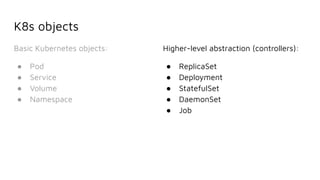 K8s objects
Basic Kubernetes objects:
● Pod
● Service
● Volume
● Namespace
Higher-level abstraction (controllers):
● ReplicaSet
● Deployment
● StatefulSet
● DaemonSet
● Job
 